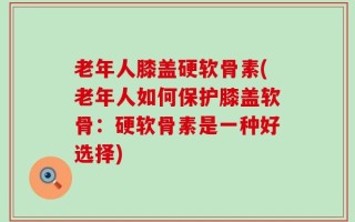 老年人膝盖硬软骨素(老年人如何保护膝盖软骨：硬软骨素是一种好选择)