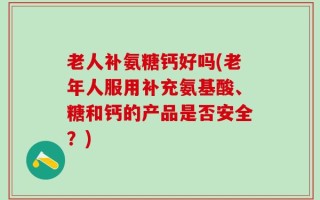 老人补氨糖钙好吗(老年人服用补充氨基酸、糖和钙的产品是否安全？)