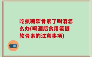吃氨糖软骨素了喝酒怎么办(喝酒后食用氨糖软骨素的注意事项)