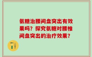 氨糖治腰间盘突出有效果吗？探究氨糖对腰椎间盘突出的治疗效果？