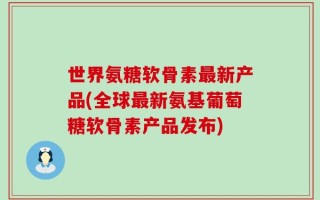 世界氨糖软骨素最新产品(全球最新氨基葡萄糖软骨素产品发布)