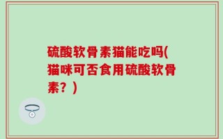 硫酸软骨素猫能吃吗(猫咪可否食用硫酸软骨素？)