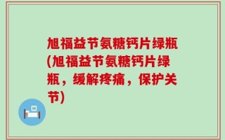 旭福益节氨糖钙片绿瓶(旭福益节氨糖钙片绿瓶，缓解疼痛，保护关节)