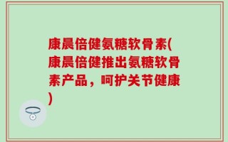 康晨倍健氨糖软骨素(康晨倍健推出氨糖软骨素产品，呵护关节健康)