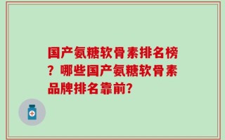 国产氨糖软骨素排名榜？哪些国产氨糖软骨素品牌排名靠前？