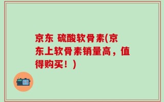 京东 硫酸软骨素(京东上软骨素销量高，值得购买！)