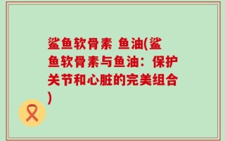 鲨鱼软骨素 鱼油(鲨鱼软骨素与鱼油：保护关节和心脏的完美组合)