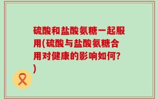 硫酸和盐酸氨糖一起服用(硫酸与盐酸氨糖合用对健康的影响如何？)