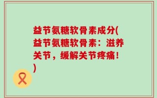 益节氨糖软骨素成分(益节氨糖软骨素：滋养关节，缓解关节疼痛！)