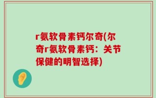 r氨软骨素钙尔奇(尔奇r氨软骨素钙：关节保健的明智选择)