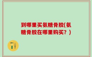 到哪里买氨糖骨胶(氨糖骨胶在哪里购买？)