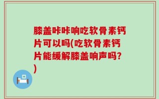 膝盖咔咔响吃软骨素钙片可以吗(吃软骨素钙片能缓解膝盖响声吗？)