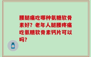 腰腿痛吃哪种氨糖软骨素好？老年人腿腰疼痛吃氨糖软骨素钙片可以吗？