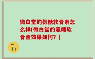 微白堂的氨糖软骨素怎么样(微白堂的氨糖软骨素效果如何？)