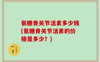 氨糖骨关节活素多少钱(氨糖骨关节活素的价格是多少？)