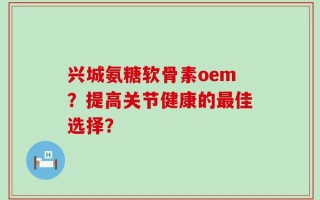 兴城氨糖软骨素oem？提高关节健康的最佳选择？