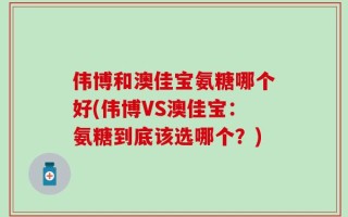 伟博和澳佳宝氨糖哪个好(伟博VS澳佳宝：氨糖到底该选哪个？)