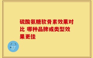 硫酸氨糖软骨素效果对比 哪种品牌或类型效果更佳
