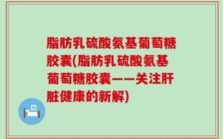 脂肪乳硫酸氨基葡萄糖胶囊(脂肪乳硫酸氨基葡萄糖胶囊——关注肝脏健康的新解)