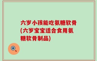 六岁小孩能吃氨糖软骨(六岁宝宝适合食用氨糖软骨制品)