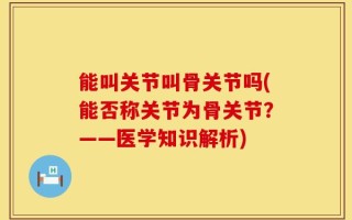 能叫关节叫骨关节吗(能否称关节为骨关节？——医学知识解析)