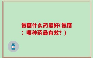 氨糖什么药最好(氨糖：哪种药最有效？)