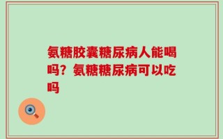 氨糖胶囊糖尿病人能喝吗？氨糖糖尿病可以吃吗