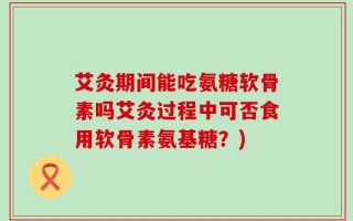艾灸期间能吃氨糖软骨素吗艾灸过程中可否食用软骨素氨基糖？)