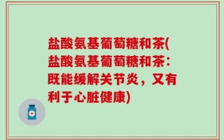 盐酸氨基葡萄糖和茶(盐酸氨基葡萄糖和茶：既能缓解关节炎，又有利于心脏健康)