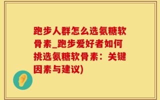 跑步人群怎么选氨糖软骨素_跑步爱好者如何挑选氨糖软骨素：关键因素与建议)