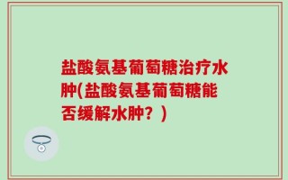 盐酸氨基葡萄糖治疗水肿(盐酸氨基葡萄糖能否缓解水肿？)