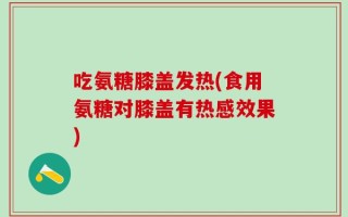 吃氨糖膝盖发热(食用氨糖对膝盖有热感效果)