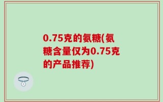 0.75克的氨糖(氨糖含量仅为0.75克的产品推荐)