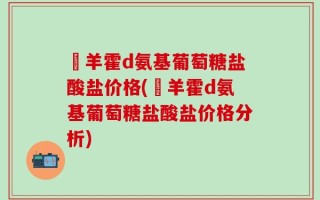 湼羊霍d氨基葡萄糖盐酸盐价格(湼羊霍d氨基葡萄糖盐酸盐价格分析)