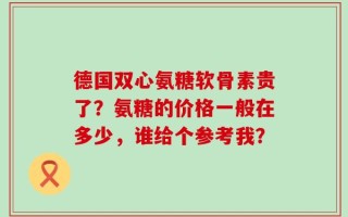 德国双心氨糖软骨素贵了？氨糖的价格一般在多少，谁给个参考我？