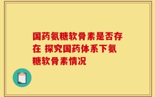 国药氨糖软骨素是否存在 探究国药体系下氨糖软骨素情况