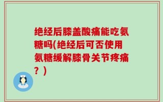绝经后膝盖酸痛能吃氨糖吗(绝经后可否使用氨糖缓解膝骨关节疼痛？)