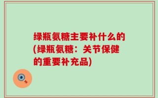 绿瓶氨糖主要补什么的(绿瓶氨糖：关节保健的重要补充品)