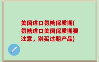美国进口氨糖保质期(氨糖进口美国保质期要注意，别买过期产品)