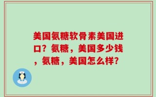 美国氨糖软骨素美国进口？氨糖，美国多少钱，氨糖，美国怎么样？