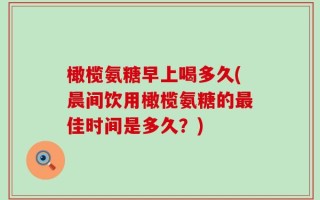 橄榄氨糖早上喝多久(晨间饮用橄榄氨糖的最佳时间是多久？)
