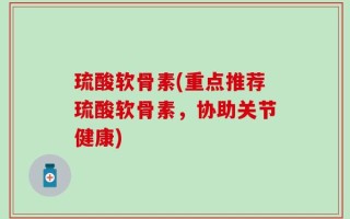 琉酸软骨素(重点推荐琉酸软骨素，协助关节健康)