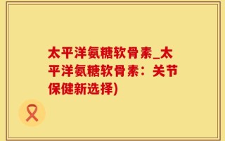 太平洋氨糖软骨素_太平洋氨糖软骨素：关节保健新选择)
