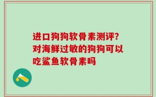 进口狗狗软骨素测评？对海鲜过敏的狗狗可以吃鲨鱼软骨素吗