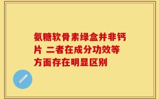 氨糖软骨素绿盒并非钙片 二者在成分功效等方面存在明显区别