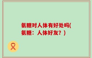氨糖对人体有好处吗(氨糖：人体好友？)