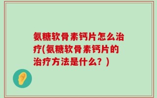 氨糖软骨素钙片怎么治疗(氨糖软骨素钙片的治疗方法是什么？)