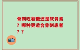 骨刺吃氨糖还是软骨素？哪种更适合骨刺患者？？