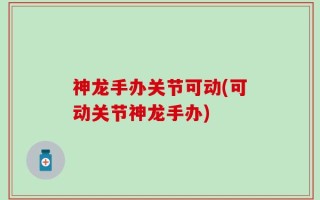 神龙手办关节可动(可动关节神龙手办)