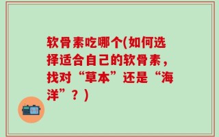 软骨素吃哪个(如何选择适合自己的软骨素，找对“草本”还是“海洋”？)